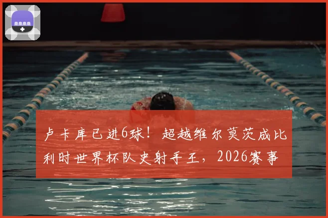 卢卡库已进6球!超越维尔莫茨成比利时世界杯队史射手王,2026赛事数据详解