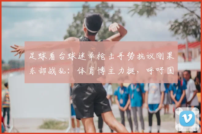 足球看台球迷举枪击手势抗议刚果东部战乱：体育博主力挺，呼吁国际社会关注非洲人道危机