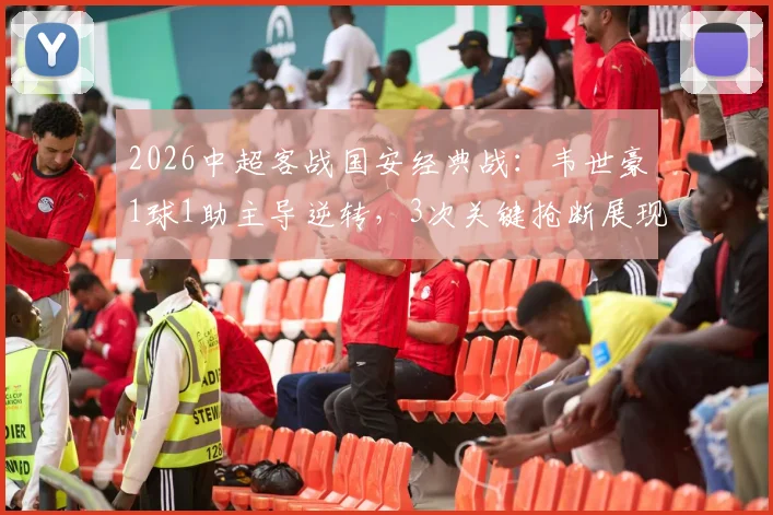 2026中超客战国安经典战:韦世豪1球1助主导逆转,3次关键抢断展现全能,国安的防守为何失效?