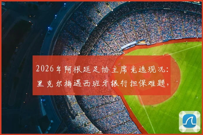 2026年阿根廷足协主席竞选现况:里克尔梅遇西班牙银行担保难题,或将转向国外金融机构寻求支持