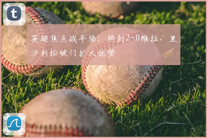 英超焦点战半场：热刺2-0维拉，里沙利松破门扩大优势
