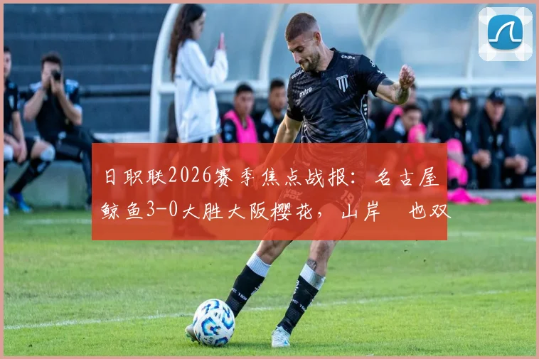 日职联2026赛季焦点战报：名古屋鲸鱼3-0大胜大阪樱花，山岸祐也双响闪耀全场，附两队近期状态深度解读