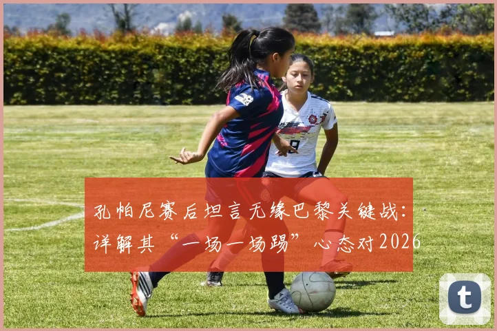 孔帕尼赛后坦言无缘巴黎关键战：详解其“一场一场踢”心态对2026赛季的启示与影响
