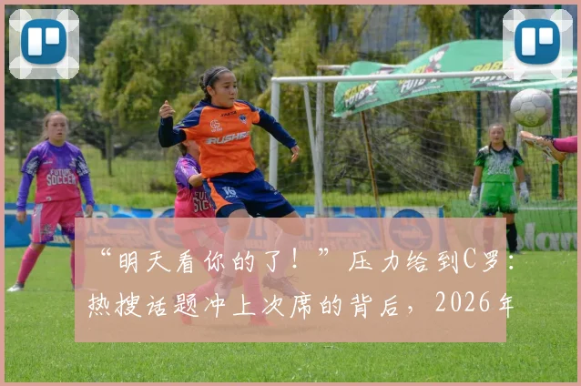 “明天看你的了！”压力给到C罗：热搜话题冲上次席的背后，2026年C罗面临的压力与舆论场分析