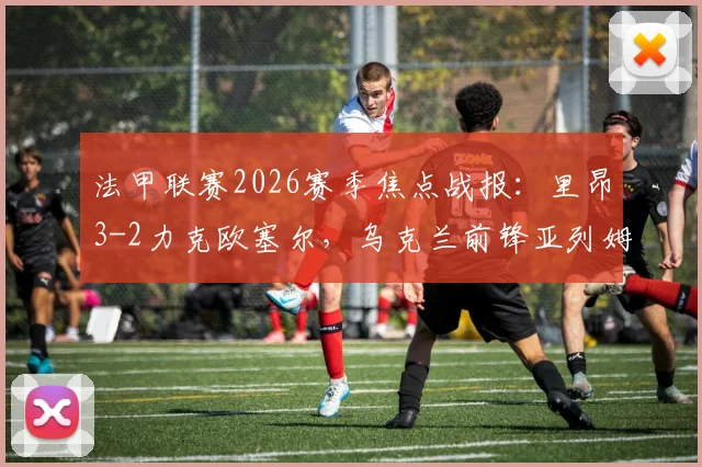 法甲联赛2026赛季焦点战报：里昂3-2力克欧塞尔，乌克兰前锋亚列姆丘克独中两元成关键先生