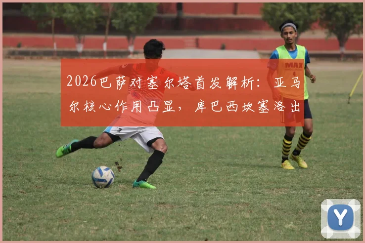 2026巴萨对塞尔塔首发解析：亚马尔核心作用凸显，库巴西坎塞洛出战战术影响几何？